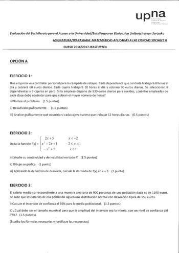 upna Evaluación del Bachilerata para el Acceso a la UniversidadBatxilergaaren Ebaluaziaa Unibertsitatean Sartzeka ASIGNATURAIRAKASGAIA MATEMÁTICAS APLICADAS A LAS CIENCIAS SOCIALES 11 CURSO 20162017 IKASTURTEA OPCIÓN A EJERCICIO 1 Una empresa va a contratar personal para la campaña de rebajas Cada dependienta que contrate trabajará 8 horas al día y cobrará 60 euros diarios Cada cajera trabajará 10 horas al día y cobrará 90 euros diarios Se seleccionan 8 dependientas y 9 cajeras en paro Si la em…