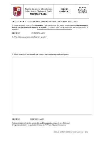 Pruebas de Acceso a Enseñanzas Universitarias Oficiales de Grado Castilla y León DIBUJO ARTÍSTICO TEXTO PARA EL ALUMNO OPTATIVIDAD EL ALUMNO DEBERÁ ESCOGER UNA DE LAS DOS OPCIONES A o B El tiempo asignado es en total de 90 minutos Cada opción tiene dos partes cuando termines la primera parte deberás entregarla antes de comenzar la segunda La primera parte vale 4 puntos dos por cada pregunta la segunda 6  OPCIÓN A PRIMERA PARTE 1 Qué diferencias existen entre boceto y apunte 2 Dibuja tu mano la …