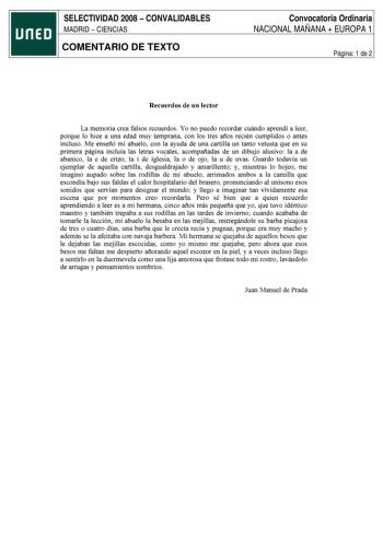 SELECTIVIDAD 2008  CONVALIDABLES MADRID  CIENCIAS COMENTARIO DE TEXTO Convocatoria Ordinaria NACIONAL MAÑANA  EUROPA 1 Página 1 de 2 Recuerdos de un lector La memoria crea falsos recuerdos Yo no puedo recordar cuándo aprendí a leer porque lo hice a una edad muy temprana con los tres afios recién cumplidos o antes incluso Me ensefió mi abuelo con la ayuda de una cartilla un tanto vetusta que en su primera página incluía las letras vocales acompafiadas de un dibujo alusivo la a de abanico la e de…