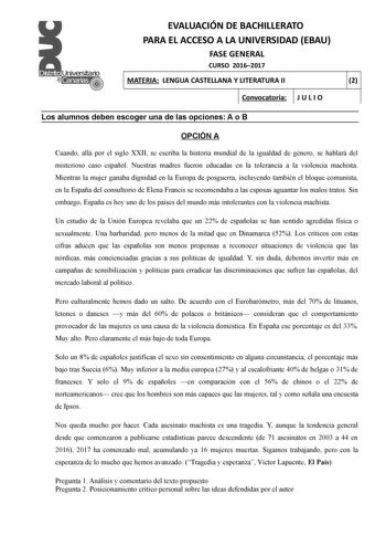 EVALUACIÓN DE BACHILLERATO PARA EL ACCESO A LA UNIVERSIDAD EBAU FASE GENERAL CURSO 20162017 MATERIA LENGUA CASTELLANA Y LITERATURA II 2 Convocatoria J U L I O 1 1 Los alumnos deben escoger una de las opciones A o B OPCIÓN A Cuando allá por el siglo XXII se escriba la historia mundial de la igualdad de género se hablará del misterioso caso español Nuestras madres fueron educadas en la tolerancia a la violencia machista Mientras la mujer ganaba dignidad en la Europa de posguerra incluyendo tambié…