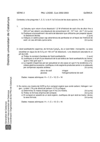 Districte universitari de Catalunya SRIE 2 PAU LOGSE Curs 20022003 QUÍMICA Contesteu a les preguntes 1 2 3 i a la 4 i la 5 duna de les dues opcions A o B 1 a Calculeu quin volum duna dissolució 12 M dhidrxid de sodi sha de diluir fins a 500 cm3 per obtenir una dissolució de concentració 48  102 mol  dm3 05 punts b Expliqueu el procediment i els estris de laboratori que utilitzaríeu per preparar aques ta dissolució diluda 1 punt c Indiqueu si caldria posar cap advertncia de perillositat en el fl…