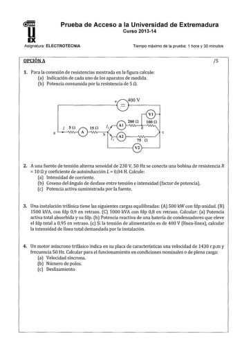 u Prueba de Acceso a la Universidad de Extremadura Curso 201314 EX Asignatura ELECTROTECNIA Tiempo máximo de la prueba 1 hora y 30 minutos OPCIÓN A 5 1 Para la conexión de resistencias mostrada en la figura calcule a Indicación de cada uno de los aparatos de medida b Potencia consumida por la resistencia de 5 n a e L1V21 2 A una fuente de tensión alterna senoidal de 230 V 50 Hz se conecta una bobina de resistencia R 10 n y coeficiente de autoinducción L 004 H Calcule a Intensidad de corriente b…