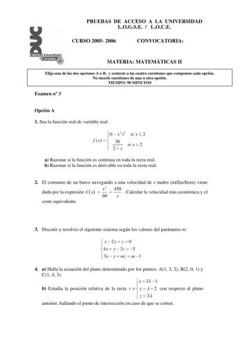 PRUEBAS DE ACCESO A LA UNIVERSIDAD LOGSE  LOCE CURSO 2005 2006 CONVOCATORIA MATERIA MATEMÁTICAS II Elija una de las dos opciones A o B y conteste a las cuatro cuestiones que componen cada opción No mezcle cuestiones de una u otra opción TIEMPO 90 MINUTOS Examen n 3 Opción A 1 Sea la función real de variable real f x  1   x2 36 2  2  x si x  2 si x  2 a Razonar si la función es continua en toda la recta real b Razonar si la función es derivable en toda la recta real 2 El consumo de un barco nave…