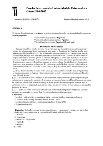 u EX Prueba de acceso a la Universidad de Extremadura Curso 20062007 Asignatura HISTORIA DE ESPAÑA Tiempo máximo de la prueba 130 H OPCIÓN A El alumno deberá comentar el texto que se propone de acuerdo con las cuestiones indicadas y contesta las seis preguntas Valoración total del ejercicio 10 puntos Valoración del comentario de texto 7 puntos Valoración de las preguntas 3 puntos 05 cada una Decretos de Nueva Planta Por decreto del 9 de octubre próximo fui servido decir que habiendo con la asis…