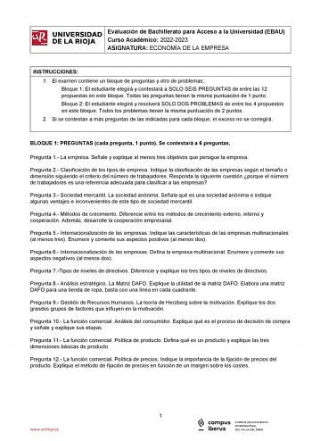 iñil UNIVERSIDAD Evaluación de Bachillerato para Acceso a la Universidad EBAU 1 Curso Académico 20222023  DE LA RIOJA  ASIGNATURA ECONOMÍA DE LA EMPRESA l INSTRUCCIONES 1 El examen contiene un bloque de preguntas y otro de problemas Bloque 1 El estudiante elegirá y contestará a SOLO SEIS PREGUNTAS de entre las 12 propuestas en este bloque Todas las preguntas tienen la misma puntuación de 1 punto Bloque 2 El estudiante elegirá y resolverá SOLO DOS PROBLEMAS de entre los 4 propuestos en este bloq…