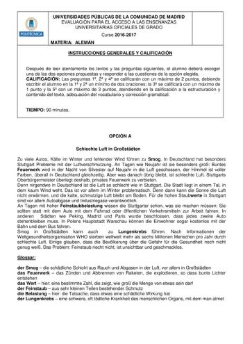 UNIVERSIDADES PÚBLICAS DE LA COMUNIDAD DE MADRID EVALUACIÓN PARA EL ACCESO A LAS ENSEÑANZAS UNIVERSITARIAS OFICIALES DE GRADO Curso 20162017 MATERIA ALEMÁN INSTRUCCIONES GENERALES Y CALIFICACIÓN Después de leer atentamente los textos y las preguntas siguientes el alumno deberá escoger una de las dos opciones propuestas y responder a las cuestiones de la opción elegida CALIFICACIÓN Las preguntas 1 2 y 4 se calificarán con un máximo de 2 puntos debiendo escribir el alumno en la 1 y 2 un mínimo de…