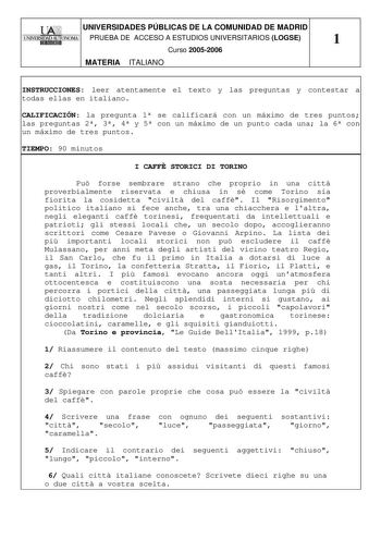 UNIVERSIDADES PÚBLICAS DE LA COMUNIDAD DE MADRID PRUEBA DE ACCESO A ESTUDIOS UNIVERSITARIOS LOGSE 1 Curso 20052006 MATERIA ITALIANO INSTRUCCIONES leer atentamente el texto y las preguntas y contestar a todas ellas en italiano CALIFICACIÓN la pregunta 1 se calificará con un máximo de tres puntos las preguntas 2 3 4 y 5 con un máximo de un punto cada una la 6 con un máximo de tres puntos TIEMPO 90 minutos I CAFF STORICI DI TORINO Pu forse sembrare strano che proprio in una citt proverbialmente ri…