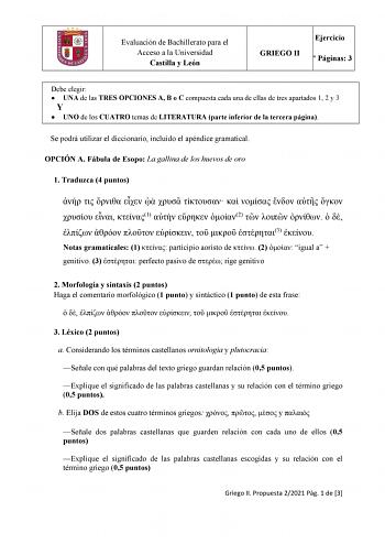 Evaluación de Bachillerato para el Acceso a la Universidad Castilla y León Ejercicio GRIEGO II N Páginas 3 Debe elegir  UNA de las TRES OPCIONES A B o C compuesta cada una de ellas de tres apartados 1 2 y 3 Y  UNO de los CUATRO temas de LITERATURA parte inferior de la tercera página Se podrá utilizar el diccionario incluido el apéndice gramatical OPCIÓN A Fábula de Esopo La gallina de los huevos de oro 1 Traduzca 4 puntos               1   2            3  Notas gramaticales 1  participio aorist…