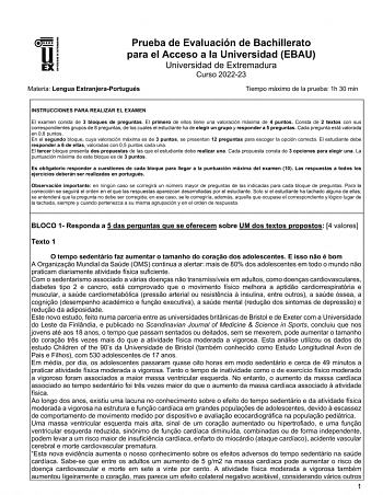 UNIV ERSIDAD DE EXTREMADURA Prueba de Evaluación de Bachillerato para el Acceso a la Universidad EBAU Universidad de Extremadura Curso 202223 Materia Lengua ExtranjeraPortugués Tiempo máximo de la prueba 1h 30 min INSTRUCCIONES PARA REALIZAR EL EXAMEN El examen consta de 3 bloques de preguntas El primero de ellos tiene una valoración máxima de 4 puntos Consta de 2 textos con sus correspondientes grupos de 8 preguntas de los cuales el estudiante ha de elegir un grupo y responder a 5 preguntas Ca…