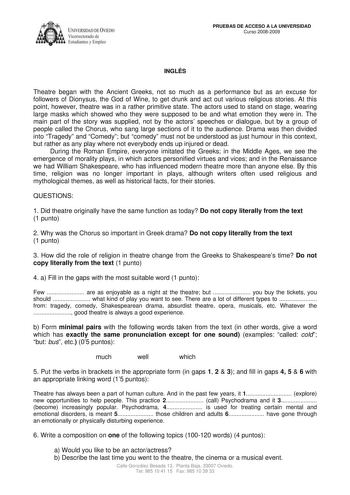 IVER DADDE VIEDO Vicerrectorado de Estudiantes y Empleo PRUEBAS DE ACCESO A LA UNIVERSIDAD Curso 20082009 INGLÉS Theatre began with the Ancient Greeks not so much as a performance but as an excuse for followers of Dionysus the God of Wine to get drunk and act out various religious stories At this point however theatre was in a rather primitive state The actors used to stand on stage wearing large masks which showed who they were supposed to be and what emotion they were in The main part of the …