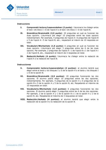 Alemany II Model 3 Instruccions I Comprensió lectoraLeseverstehen 2 punts lalumnea ha delegir entre el text i els blocs I i II de lopció A o el text i els blocs I i II de lopció B II GramticaGrammatik 25 punts 20 preguntes en qu es fusionen les dues opcions Lalumnea pot elegir 10 preguntes entre les dues opcions indistintament Per exemple 4 preguntes de lopció A i 6 preguntes de lopció B o 5 de lopció A i 5 de lopció B etc respectant el mxim de 10 respostes en total III VocabulariWortschatz 15 …