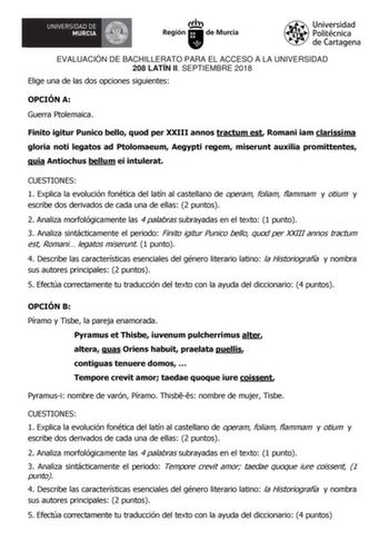 EVALUACIÓN DE BACHILLERATO PARA EL ACCESO A LA UNIVERSIDAD 208 LATÍN II SEPTIEMBRE 2018 Elige una de las dos opciones siguientes OPCIÓN A Guerra Ptolemaica Finito igitur Punico bello quod per XXIII annos tractum est Romani iam clarissima gloria noti legatos ad Ptolomaeum Aegypti regem miserunt auxilia promittentes quia Antiochus bellum ei intulerat CUESTIONES 1 Explica la evolución fonética del latín al castellano de operam foliam flammam y otium y escribe dos derivados de cada una de ellas 2 p…