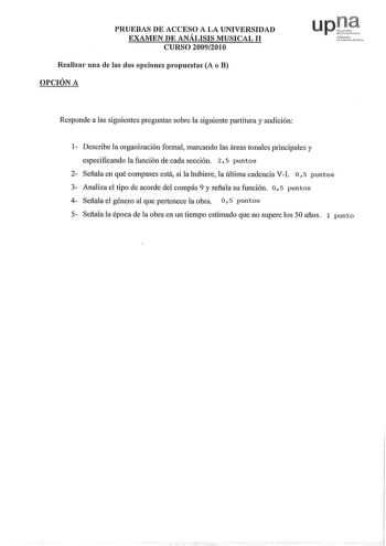 PRUEBAS DE ACCESO A LA UNIVERSIDAD EXAMEN DE ANÁLISIS MUSICAL 11 CURSO 20092010 Realizar una de las dos opciones propuestas A o B OPCIÓN A elrxuufi Responde a las siguientes preguntas sobre la siguiente pat1itura y audición 1 Describe la organización formal marcando las áreas tonales principales y especificando la función de cada sección 2 5 puntos 2 Señala en qué compases está si la hubiere la última cadencia V1 o 5 puntos 3 Analiza el tipo de acorde del compás 9 y señala su función o 5 puntos…