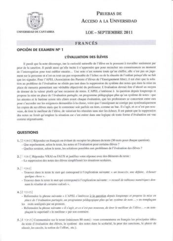 PRUEBAS DE ACCESO A LA UNIVERSIDAD UNIVERSIDAD DE CANlABlUA LOE  SEPTIEMBRE 2011 OPCIÓN DE EXAMEN N 1 FRANCÉS LÉVALUATION DES ÉLEVES a U pani1cque la note décourage tue la curios ité naturelle de l éleve en le poussauc 1ravailler seulement par a peur de la sanction  11 paralt aussi quelle incite n apprcndre que pour recmcher ses connaissanccs au moment de l interroga1ioo pour tout oublier ensuite   Uné 1101c nesc somme toute quun chiffre elle ncst pas un j ugement sur la personne et nest cu cou…