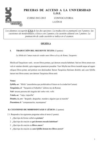 PRUEBAS DE ACCESO A LA UNIVERSIDAD LOE CURSO 20122013 CONVOCATORIA LATÍN II Los alumnos escogerán UNA de las dos opciones La traducción se puntuará con 5 puntos las cuestiones de morfosintaxis y léxico con 3 puntos y la cuestión cultural con 2 puntos La puntuación de cada cuestión se indica en el examen OPCIÓN A I TRADUCCIÓN DEL SIGUIENTE TEXTO 5 puntos La Sibila de Cumas trata de vender unos libros al rey de Roma Tarquinio Sibylla ad Tarquinium venit novem libros portans qui deorum oracula hab…