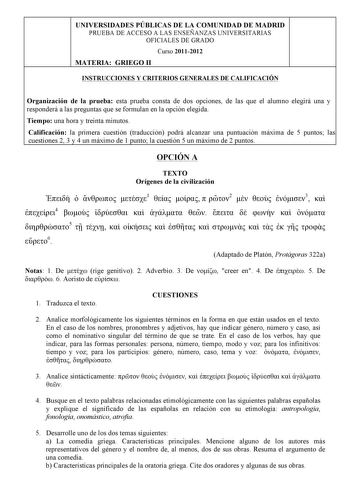 UNIVERSIDADES PÚBLICAS DE LA COMUNIDAD DE MADRID PRUEBA DE ACCESO A LAS ENSEÑANZAS UNIVERSITARIAS OFICIALES DE GRADO Curso 20112012 MATERIA GRIEGO II INSTRUCCIONES Y CRITERIOS GENERALES DE CALIFICACIÓN Organización de la prueba esta prueba consta de dos opciones de las que el alumno elegirá una y responderá a las preguntas que se formulan en la opción elegida Tiempo una hora y treinta minutos Calificación la primera cuestión traducción podrá alcanzar una puntuación máxima de 5 puntos las cuesti…