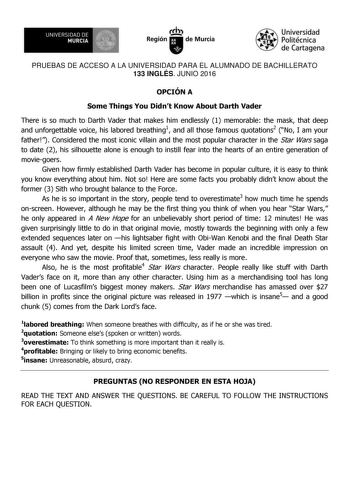 UNIVERSIDAD DE 1  MURCIA Ih Región de Murcia Universidad Politécnica de Cartagena PRUEBAS DE ACCESO A LA UNIVERSIDAD PARA EL ALUMNADO DE BACHILLERATO 133 INGLÉS JUNIO 2016 OPCIÓN A Some Things You Didnt Know About Darth Vader There is so much to Darth Vader that makes him endlessly 1 memorable the mask that deep and unforgettable voice his labored breathing1 and all those famous quotations2 No I am your father Considered the most iconic villain and the most popular character in the Star Wars sa…