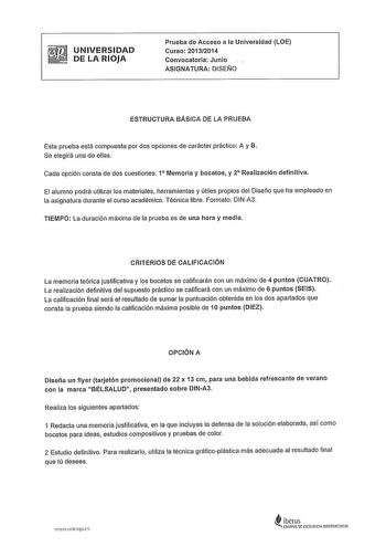 UNIVERSIDAD DE LA RIOJA Prueba de Acceso a la Universidad LOE Curso 20132014 Convocatoria Junio ASIGNATURA DISEÑO ESTRUCTURA BÁSICA DE LA PRUEBA Esta prueba está compuesta por dos opciones de carácter práctico A y B Se elegirá una de ellas Cada opción consta de dos cuestiones 1 Memoria y bocetos y 2 Realización definitiva El alumno podrá utilizar los materiales herramientas y útiles propios del Diseño que ha empleado en la asignatura durante el curso académico Técnica libre Formato DINA3 TIEMPO…