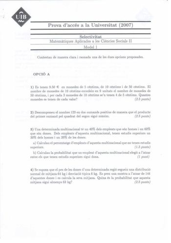 UIB M Prova daccés a la Universitat 2007 Selectivitat Maternatiques Aplicades a les Ciencies Socials II Model 1 Contestau de manera clara i raonada una de les dues opcions proposades OPCIÓ A 1 Es tenen 950  en monedes de 5 centims de 10 centims i de 50 centims El nombre de monedes de 10 centims excedeix en 9 unitats el nombre de monedes de 50 centims i per cada 3 monedes de 10 centims sen tenen 4 de 5 centims Quantes monedes es tenen de cada valor 25 punts 2 Descomponeu el nombre 123 en dos sum…