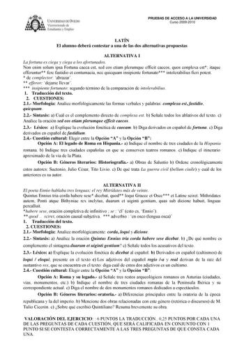 ílRSUlAD DC IE licm orolI de 1 tudi n  lmplC PRUEBAS DE ACCESO A LA UNIVERSIDAD Curso 20092010 LATÍN El alumno deberá contestar a una de las dos alternativas propuestas ALTERNATIVA I La fortuna es ciega y ciega a los afortunados Non enim solum ipsa Fortuna caeca est sed eos etiam plerumque efficit caecos quos conplexa est itaque efferuntur fere fastidio et contumacia nec quicquam insipiente fortunato intolerabilius fieri potest  de complector abrazar  efferor dejarse llevar  insipiente fortunat…