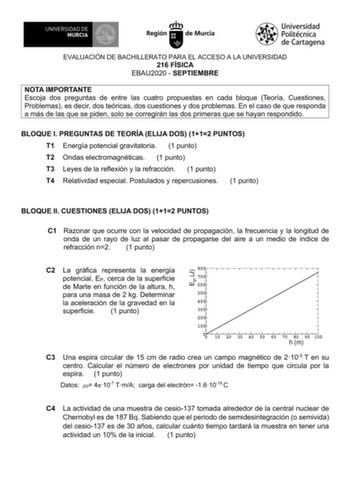 EVALUACIÓN DE BACHILLERATO PARA EL ACCESO A LA UNIVERSIDAD 216 FÍSICA EBAU2020  SEPTIEMBRE NOTA IMPORTANTE Escoja dos preguntas de entre las cuatro propuestas en cada bloque Teoría Cuestiones Problemas es decir dos teóricas dos cuestiones y dos problemas En el caso de que responda a más de las que se piden solo se corregirán las dos primeras que se hayan respondido BLOQUE I PREGUNTAS DE TEORÍA ELIJA DOS 112 PUNTOS T1 Energía potencial gravitatoria 1 punto T2 Ondas electromagnéticas 1 punto T3 L…