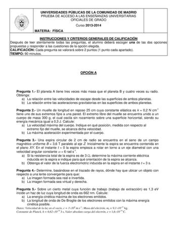 UNIVERSIDADES PÚBLICAS DE LA COMUNIDAD DE MADRID PRUEBA DE ACCESO A LAS ENSEÑANZAS UNIVERSITARIAS OFICIALES DE GRADO Curso 20132014 MATERIA FÍSICA INSTRUCCIONES Y CRITERIOS GENERALES DE CALIFICACIÓN Después de leer atentamente todas las preguntas el alumno deberá escoger una de las dos opciones propuestas y responder a las cuestiones de la opción elegida CALIFICACIÓN Cada pregunta se valorará sobre 2 puntos 1 punto cada apartado TIEMPO 90 minutos OPCIÓN A Pregunta 1 El planeta A tiene tres vece…