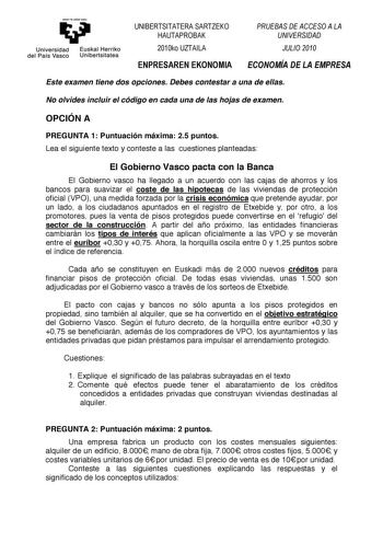 emen ta zebal zazu     Universidad del País Vasco   Euskal Herriko Unibertsitatea 0121345  01232   Este examen tiene dos opciones Debes contestar a una de ellas No olvides incluir el código en cada una de las hojas de examen OPCIÓN A PREGUNTA 1 Puntuación máxima 25 puntos Lea el siguiente texto y conteste a las cuestiones planteadas El Gobierno Vasco pacta con la Banca El Gobierno vasco ha llegado a un acuerdo con las cajas de ahorros y los bancos para suavizar el coste de las hipotecas de las …