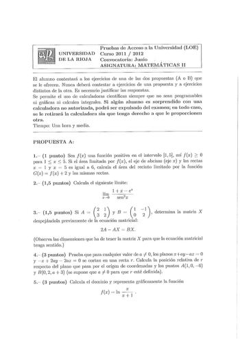 UNIVERSIDAD DE LA RIOJA Pruebas de Acceso a la Universidad LOE Curso 2011  2012 Convocatoria Junio ASIGNATURA MATEMÁTICAS 11 El alumno contestará a los ejercicios ele una ele las dos propuestas A o B que se le ofrecen Nunca deberá contestar a ejercicios ele una propuesta y a ejercicios distintos ele la otra Es necesario justificar las respuestas Se permite el uso ele calculadoras científicas siempre que no sean programables ni gráficas ni calculen integrales Si algún alumno es sorprendido con u…