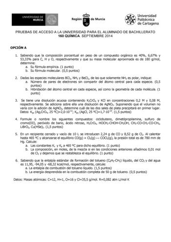 UNIVERSIDAD DE 1 MURCIA Ih Región de Murcia Universidad Politécnica de Cartagena PRUEBAS DE ACCESO A LA UNIVERSIDAD PARA EL ALUMNADO DE BACHILLERATO 160 QUÍMICA SEPTIEMBRE 2014 OPCIÓN A 1 Sabiendo que la composición porcentual en peso de un compuesto orgánico es 40 667 y 5333 para C H y O respectivamente y que su masa molecular aproximada es de 180 gmol determine a Su fórmula empírica 1 punto b Su fórmula molecular 05 puntos 2 Dadas las especies moleculares BCl3 NH3 y BeCl2 de las que solamente…