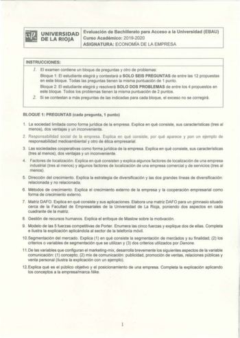 UNIVERSIDAD Evaluación de Bachillerato para Acceso a la Universidad EBAU DE LA RIOJA Curso Académico 20192020 ASIGNATURA ECONOMÍA DE LA EMPRESA INSTRUCCIONES l  El examen contiene un bloque de preguntas y otro de problemas Bloque 1 El estudiante elegirá y contestará a SOLO SEIS PREGUNTAS de entre las 12 propuestas en este bloque Todas las preguntas tienen la misma puntuación de 1 punto Bloque 2 El estudiante elegirá y resolverá SOLO DOS PROBLEMAS de entre los 4 propuestos en este bloque Todos l…