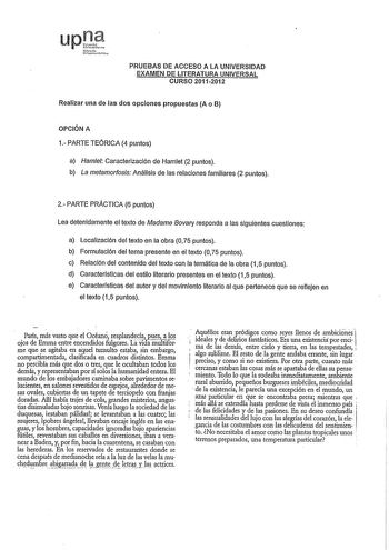 PRUEBAS DE ACCESO A LA UNIVERSIDAD EXAMEN DE LITERATURA UNIVERSAL CURSO 20112012 Realizar una de las dos opciones propuestas A o B OPCIÓN A 1 PARTE TEÓRICA 4 puntos a Hamet Caracterización de Hamlet 2 puntos b La metamorfosis Análisis de las relaciones familiares 2 puntos 2 PARTE PRACTICA 6 puntos Lea detenidamente el texto de Madame Bovary responda a las siguientes cuestiones a Localización del texto en la obra O 75 puntos b Formulación del tema presente en el texto 075 puntos c Relación del c…