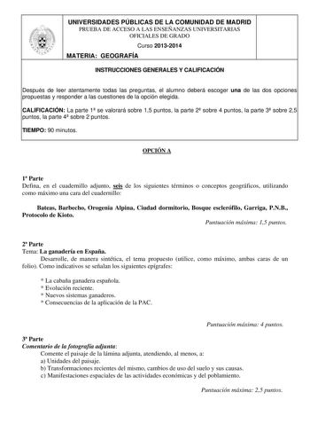 UNIVERSIDADES PÚBLICAS DE LA COMUNIDAD DE MADRID PRUEBA DE ACCESO A LAS ENSEÑANZAS UNIVERSITARIAS OFICIALES DE GRADO Curso 20132014 MATERIA GEOGRAFÍA INSTRUCCIONES GENERALES Y CALIFICACIÓN Después de leer atentamente todas las preguntas el alumno deberá escoger una de las dos opciones propuestas y responder a las cuestiones de la opción elegida CALIFICACIÓN La parte 1 se valorará sobre 15 puntos la parte 2 sobre 4 puntos la parte 3 sobre 25 puntos la parte 4 sobre 2 puntos TIEMPO 90 minutos OPC…