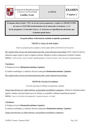 Evaluación de Bachillerato para el Acceso a la Universidad Castilla y León LATÍN II EXAMEN N páginas 2 El alumno deberá elegir UNO de los dos textos propuestos y realizar su TRADUCCIÓN así como el ANÁLISIS morfosintáctico de lo subrayado Cuestiones 1 y 2 En las preguntas 3 Contenidos léxicos y 4 Literatura se especifican las elecciones que el alumno puede hacer Se puede utilizar el diccionario incluido el apéndice gramatical TEXTO A César De bello Gallico César se prepara para acampar y envía e…