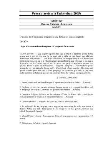 Prova daccés a la Universitat 2005 Selectivitat Llengua Catalana i Literatura Model 2 Lalumne ha de respondre íntegrament una de les dues opcions segents OPCIÓ A Llegiu atentament el text i responeu les preguntes formulades MARTA plorant I que he patit aquests dies aquí dintre I el Sebasti el mal home perqu ara sí que ho veig que ho ha sigut tota la vida un mal home per all baix divertintse pels poblats i tant de bo shi quedés per sempre Perqu si el Sebasti no tornava mai més qui sap si el Mane…