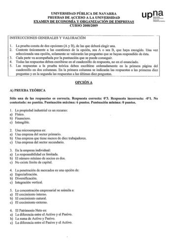 UNIVERSIDAD PÚBLICA DE NAVARRA PRUEBAS DE ACCESO A LA UNIVERSIDAD EXAMEN DE ECONOMÍA Y ORGANIZACIÓN DE EMPRESAS CURSO 20082009 upJJ N1fu1h Uniiniui P011 INSTRUCCIONES GENERALES Y VALORACIÓN 1 La prueba consta de dos opciones A y B de las que deberá elegir una 2 Conteste únicamente a las cuestiones de la opción sea A o sea B que haya escogido Una vez seleccionada una opción solamente se valorarán las preguntas que se hayan respondido de ésta 3 Cada parte va acompaftada por la puntuación que se p…