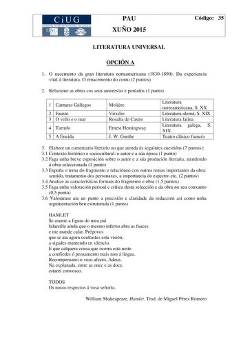 CiUG COM ISIÓN INT ERUN IVERSITARIA DE GALICIA PAU XUÑO 2015 Código 35 LITERATURA UNIVERSAL OPCIÓN A 1 O nacemento da gran literatura norteamericana 18301890 Da experiencia vital á literatura O renacemento do conto 2 puntos 2 Relacione as obras cos seus autoresas e períodos 1 punto 1 Cantares Gallegos 2 Fausto 3 O vello e o mar 4 Tartufo 5 A Eneida Molire Virxilio Rosalía de Castro Ernest Hemingway J W Goethe Literatura norteamericana S XX Literatura alemá S XIX Literatura latina Literatura gal…