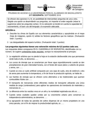 PRUEBAS DE ACCESO A LA UNIVERSIDAD PARA EL ALUMNADO DE BACHILLERATO 217 GEOGRAFÍA SEPTIEMBRE 2018 Se ofrecen dos opciones A y B sin posibilidad de intercambiar preguntas de una a otra Elegida una opción se desarrollarán sus preguntas sin importar el orden seguido véase la sugerencia sobre las preguntas cortas En la valoración se tendrá en cuenta la capacidad de razonamiento el buen uso del lenguaje y la expresión adecuada OPCIÓN A 1 Describe los climas de España con sus elementos característico…