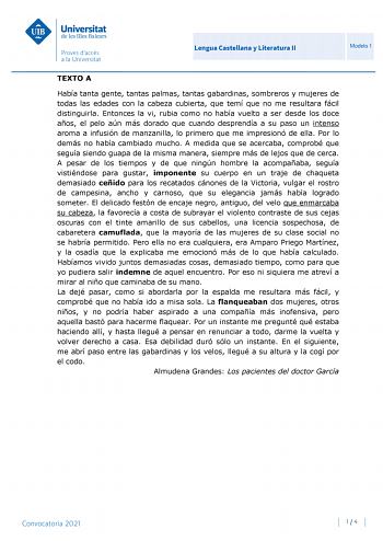 Lengua Castellana y Literatura II Modelo 1 TEXTO A Había tanta gente tantas palmas tantas gabardinas sombreros y mujeres de todas las edades con la cabeza cubierta que temí que no me resultara fácil distinguirla Entonces la vi rubia como no había vuelto a ser desde los doce años el pelo aún más dorado que cuando desprendía a su paso un intenso aroma a infusión de manzanilla lo primero que me impresionó de ella Por lo demás no había cambiado mucho A medida que se acercaba comprobé que seguía sie…