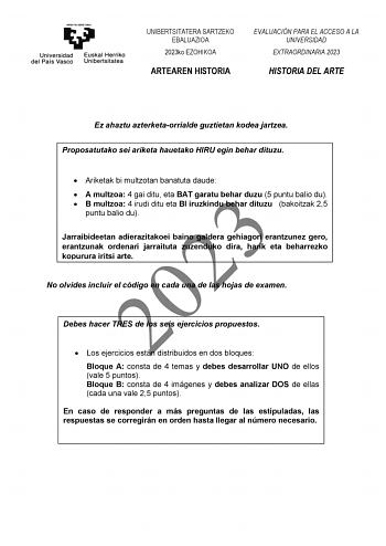 UNIBERTSITATERA SARTZEKO EBALUAZIOA 2023ko EZOHIKOA ARTEAREN HISTORIA EVALUACIÓN PARA EL ACCESO A LA UNIVERSIDAD EXTRAORDINARIA 2023 HISTORIA DEL ARTE Ez ahaztu azterketaorrialde guztietan kodea jartzea Proposatutako sei ariketa hauetako HIRU egin behar dituzu  Ariketak bi multzotan banatuta daude  A multzoa 4 gai ditu eta BAT garatu behar duzu 5 puntu balio du 2023  B multzoa 4 irudi ditu eta BI iruzkindu behar dituzu bakoitzak 25 puntu balio du Jarraibideetan adierazitakoei baino galdera gehi…