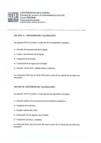 UNIVERSIDAD D E LA RIOJA Pruebas de Acceso a la Universidad LOGSE Curso 20072008 Convocatoria Junio ASIG NATURA DIBUJO ARTÍST ICO  OPCIÓN A  CRITERIOS DE VALORACIÓN Se asignará de Oa 2 puntos a cada uno de los siguientes conceptos Estudio de la proporción de la figura 2Línea y movimiento de la figura 3Limpieza de la técnica 4Valoración de la figura con el fondo 5Estudio de las luces medias tintas y sombras La valoración fi nal que irá de Oa 10 será la suma de la valoración de todos los concepto…