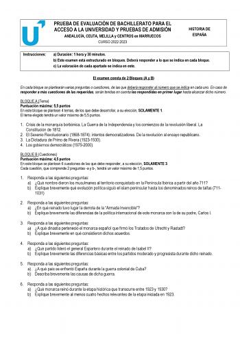 PRUEBA DE EVALUACIÓN DE BACHILLERATO PARA EL ACCESO A LA UNIVERSIDAD Y PRUEBAS DE ADMISIÓN ANDALUCÍA CEUTA MELILLA y CENTROS en MARRUECOS CURSO 20222023 HISTORIA DE ESPAÑA Instrucciones a Duración 1 hora y 30 minutos b Este examen está estructurado en bloques Deberá responder a lo que se indica en cada bloque c La valoración de cada apartado se indica en este El examen consta de 2 Bloques A y B En cada bloque se plantearán varias preguntas o cuestiones de las que deberá responder al número que …