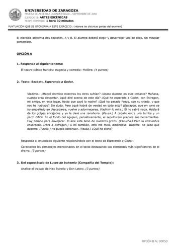 UNIVERSIDAD DE ZARAGOZA PRUEBA DE ACCESO A LA UNIVERSIDAD  SEPTIEMBRE DE 2010 EJERCICIO DE ARTES ESCÉNICAS TIEMPO DISPONIBLE 1 hora 30 minutos PUNTUACIÓN QUE SE OTORGARÁ A ESTE EJERCICIO véanse las distintas partes del examen El ejercicio presenta dos opciones A y B El alumno deberá elegir y desarrollar una de ellas sin mezclar contenidos OPCIÓN A 1 Responda al siguiente tema El teatro clásico francés tragedia y comedia Molire 4 puntos 2 Texto Beckett Esperando a Godot Vladimir Habré dormido mi…