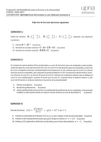 Evaluación del Bachillerato para el Acceso a la Universidad CURSO 20202021 ASIGNATURA MATEMÁTICAS APLICADAS A LAS CIENCIAS SOCIALES 11 Elija tres de los seis ejercicios siguientes upna Universidad Públlci do Navarra Nafa1roalo Uribo1sitato Publikoa EJERCICIO 1 A2 2 Dadas las matrices O 1 cuestiones     y e  4 2 responda a las siguientes i Calcule A1 y B 1 3 puntos ii Resuelva la ecuación matricial C A 2 X  6 1 3 puntos  iii Resuelva la ecuación matricial A X B C 4 puntos EJERCICIO 2 Un empresar…