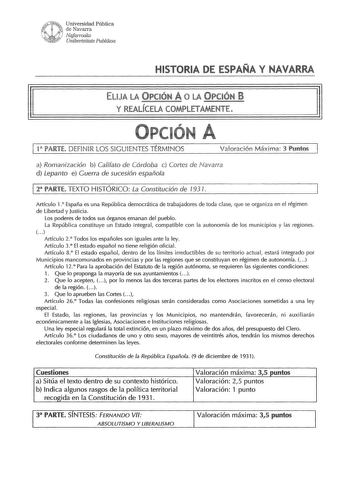 Universidad Pública de Navarra Nafarroalw Unihertsitate Puhlikoa HIST RIA DE ESPAÑA Y NAVAR ELIJA LA y REALÍCELA COMPLETAMENTE l 1 PARTE DEFINIR LOS SIGUIENTES TÉRMINOS Valoración Máxima 3 Puntos a Romanización b Califato de Córdoba e Cortes de Navarra d Lepanto e Guerra de sucesión española 1 2 PARTE TEXTO HISTÓRICO La Constitución de 1931 Artículo 1 España es una República democrática de trabajadores de toda clase que se organiza en el régimen de libertad y Justicia Los poderes de todos sus ó…