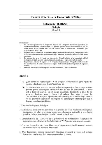 Proves daccés a la Universitat 2004 Selectivitat LOGSE Biologia Model 3 Instruccions 1 De les dues opcions que us proposam triaune una i responeu de manera específica les qestions formulades a lopció triada La primera qestió inclou dues alternatives de les quals nheu de fer només una en cas contrari sols es qualificar lalternativa que respongueu en primer lloc 2 Cada qestió es valorar de forma independent i ser qualificada de zero 0 a un punt i mig 15 Les respostes que no corresponguin a les qe…