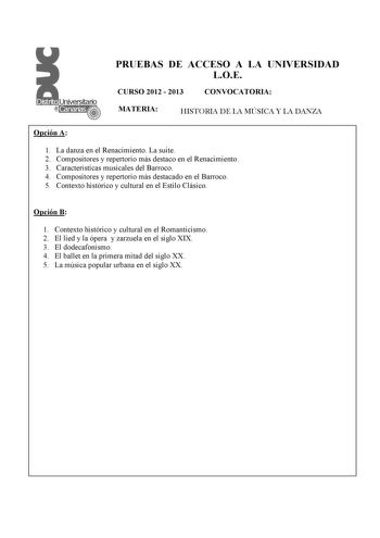 PRUEBAS DE ACCESO A LA UNIVERSIDAD LOE CURSO 2012  2013 CONVOCATORIA MATERIA HISTORIA DE LA MÚSICA Y LA DANZA Opción A 1 La danza en el Renacimiento La suite  2 Compositores y repertorio más destaco en el Renacimiento 3 Características musicales del Barroco 4 Compositores y repertorio más destacado en el Barroco 5 Contexto histórico y cultural en el Estilo Clásico Opción B 1 Contexto histórico y cultural en el Romanticismo 2 El lied y la ópera y zarzuela en el siglo XIX 3 El dodecafonismo 4 El …