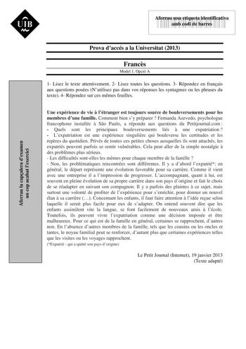 UIB M 43535892 Aferrau una etiqueta identificativa amb codi de barres Aferrau la capalera dexamen un cop acabat lexercici Prova daccés a la Universitat 2013 Francs Model 1 Opció A 1 Lisez le texte attentivement 2 Lisez toutes les questions 3 Répondez en franais aux questions posées Nutilisez pas dans vos réponses les syntagmes ou les phrases du texte 4 Répondez sur ces mmes feuilles Une expérience de vie  létranger est toujours source de bouleversements pour les membres dune famille Comment bie…