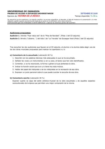 UNIVERSIDAD DE ZARAGOZA PRUEBA DE ACCESO A ESTUDIOS UNIVERSITARIOS Ejercicio de HISTORIA DE LA MÚSICA SEPTIEMBRE DE 2008 Tiempo disponible 1 h 30 m Se valorará el uso de vocabulario y la notación científica Los errores ortográficos el desorden la falta de limpieza en la presentación y la mala redacción podrán suponer una disminución hasta de un punto en la calificación salvo casos extremos PUNTUACIÓN QUE SE OTORGARÁ A ESTE EJERCICIO véanse las distintas partes del examen Audiciones propuestas A…