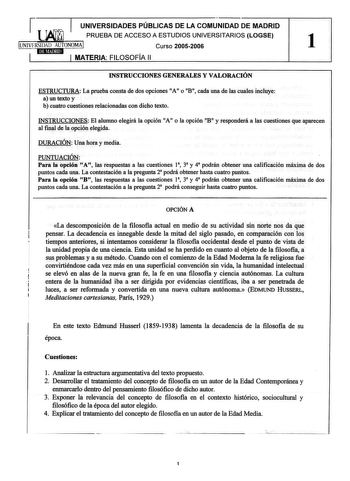 1 UNIVERSIDADES PÚBLICAS DE LA COMUNIDAD DE MADRID PRUEBA DE ACCESO A ESTUDIOS UNIVERSITARIOS LOGSE UNIVERSIDAD AUTONOMA Curso 20052006 1 MATERIA FILOSOFÍA 11 INSTRUCCIONES GENERALES Y VALORACIÓN ESTRUCTURA La prueba consta de dos opciones A o B 11 11 cada una de las cuales incluye a un texto y b cuatro cuestiones relacionadas con dicho texto INSTRUCCIONES El alumno elegirá la opción A o la opción B y responderá a las cuestiones que aparecen al final de la opción elegida DURACIÓN Una hora y med…