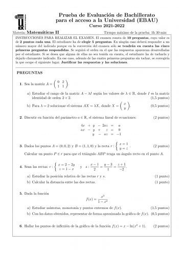 Prueba de Evaluacion de Bachillerato para el acceso a la Universidad EBAU Curso 20212022 Materia Matematicas II Tiempo maximo de la prueba 1h 30 min INSTRUCCIONES PARA REALIZAR EL EXAMEN El examen consta de 10 preguntas cuyo valor es de 2 puntos cada una El estudiante ha de elegir 5 preguntas En ningun caso debera responder a un numero mayor del indicado porque en la correccion del examen solo se tendran en cuenta las cinco primeras preguntas respondidas Se seguira el orden en el que las respue…